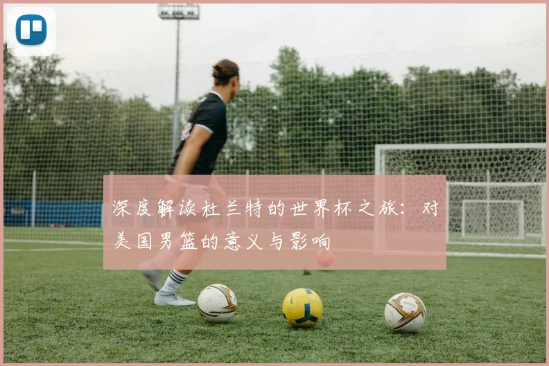 深度解读杜兰特的世界杯之旅:对美国男篮的意义与影响