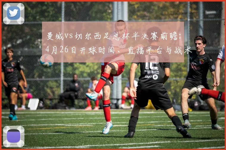曼城vs切尔西足总杯半决赛前瞻：4月26日开球时间、直播平台与战术看点解析