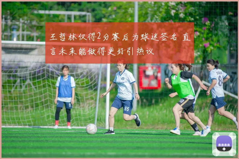 王哲林仅得2分赛后为球迷签名 直言未来能做得更好引热议