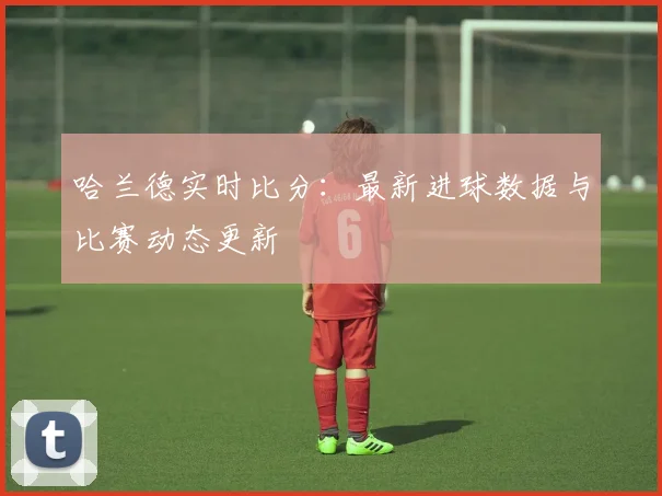哈兰德实时比分:最新进球数据与比赛动态更新