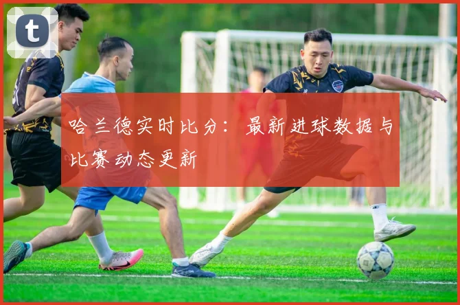 哈兰德实时比分:最新进球数据与比赛动态更新