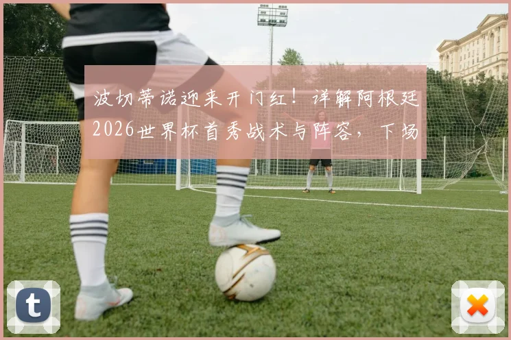 波切蒂诺迎来开门红！详解阿根廷2026世界杯首秀战术与阵容，下场取胜即晋级形势分析