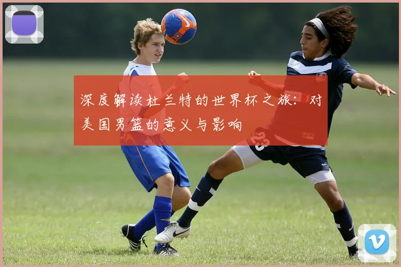 深度解读杜兰特的世界杯之旅：对美国男篮的意义与影响