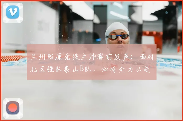 兰州陇原竞技主帅赛前发声：面对北区强队泰山B队，必将全力以赴