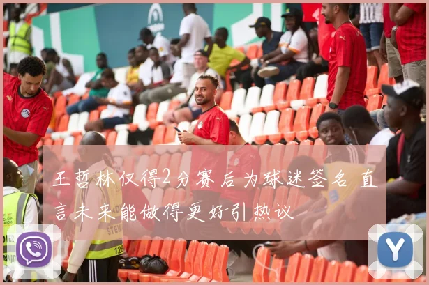 王哲林仅得2分赛后为球迷签名 直言未来能做得更好引热议